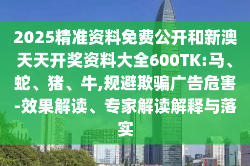 2025精准资料免费公开和新澳天天开奖资料大全600TK:马、蛇、猪、牛,规避欺骗广告危害-效果解读、专家解读解释与落实