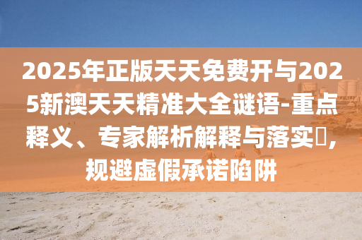 2025年正版天天免费开与2025新澳天天精准大全谜语-重点释义、专家解析解释与落实​,规避虚假承诺陷阱